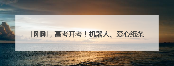 刚刚，高考开考！机器人、爱心纸条……祝18425名考生旗开得胜！