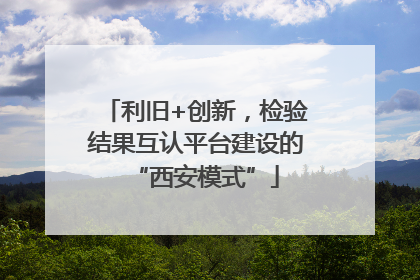 利旧+创新，检验结果互认平台建设的“西安模式”