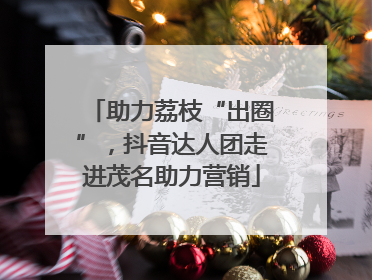助力荔枝“出圈”，抖音达人团走进茂名助力营销