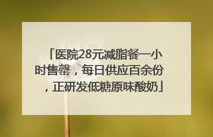 医院28元减脂餐一小时售罄，每日供应百余份，正研发低糖原味酸奶