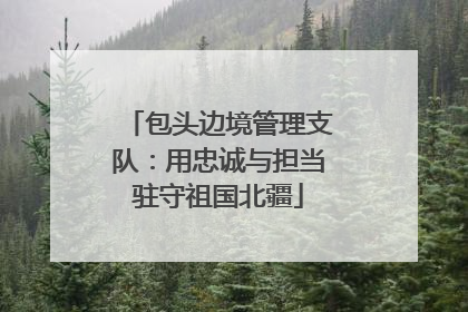 包头边境管理支队：用忠诚与担当驻守祖国北疆
