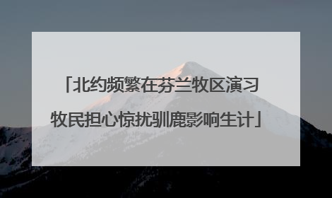 北约频繁在芬兰牧区演习 牧民担心惊扰驯鹿影响生计