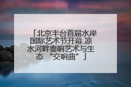 北京丰台首届水岸国际艺术节开幕 凉水河畔奏响艺术与生态 “交响曲”