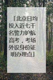 北京日均投入近七千名警力护航高考，考场外设身份证明办理点