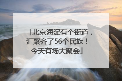 北京海淀有个街道，汇聚齐了56个民族！今天有场大聚会