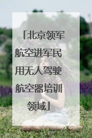 北京领军航空进军民用无人驾驶航空器培训领域