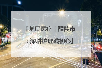 基层医疗丨醴陵市：深耕护理践初心