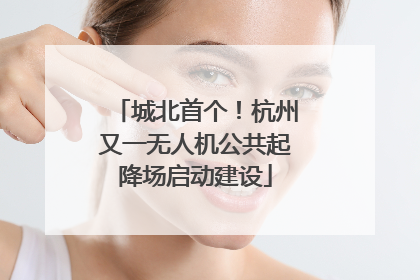 城北首个！杭州又一无人机公共起降场启动建设
