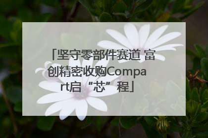 坚守零部件赛道 富创精密收购Compart启“芯”程