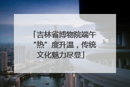 吉林省博物院端午“热”度升温，传统文化魅力尽显