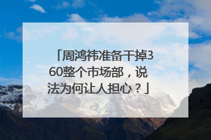 周鸿祎准备干掉360整个市场部，说法为何让人担心？