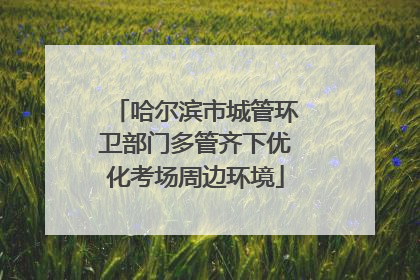 哈尔滨市城管环卫部门多管齐下优化考场周边环境