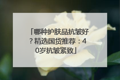 哪种护肤品抗皱好？精选国货推荐：40岁抗皱紧致