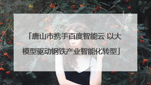唐山市携手百度智能云 以大模型驱动钢铁产业智能化转型