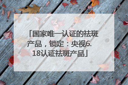 国家唯一认证的祛斑产品，锁定：央视6.18认证祛斑产品