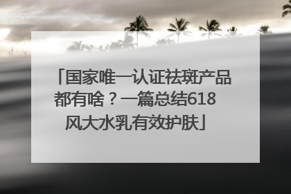 国家唯一认证祛斑产品都有啥？一篇总结618风大水乳有效护肤