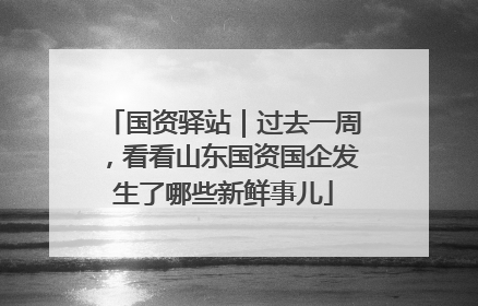 国资驿站｜过去一周，看看山东国资国企发生了哪些新鲜事儿