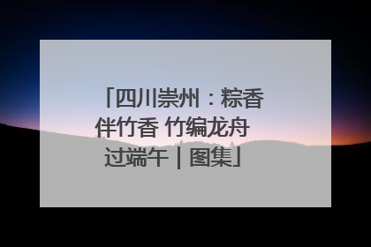 四川崇州：粽香伴竹香 竹编龙舟过端午｜图集