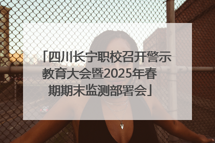 四川长宁职校召开警示教育大会暨2025年春期期末监测部署会