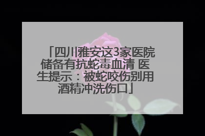 四川雅安这3家医院储备有抗蛇毒血清 医生提示：被蛇咬伤别用酒精冲洗伤口