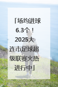 场均进球6.3个！2025大连市足球超级联赛火热进行中