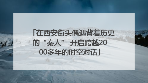 在西安街头偶遇背着历史的“秦人” 开启跨越2000多年的时空对话