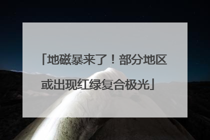 地磁暴来了！部分地区或出现红绿复合极光