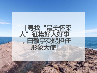 寻找“最美怀柔人”征集好人好事，白敬亭受聘担任形象大使