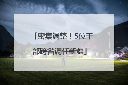 密集调整！5位干部跨省调任新疆