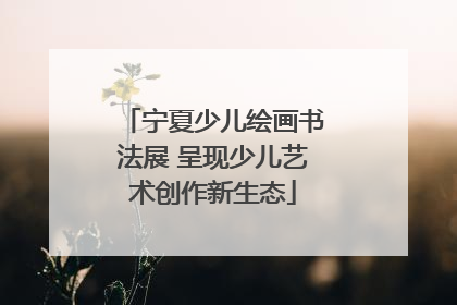 宁夏少儿绘画书法展 呈现少儿艺术创作新生态