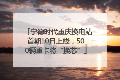 宁德时代重庆换电站首期10月上线，500辆重卡将“换芯”