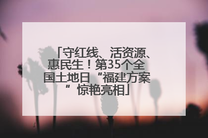 守红线、活资源、惠民生！第35个全国土地日“福建方案”惊艳亮相