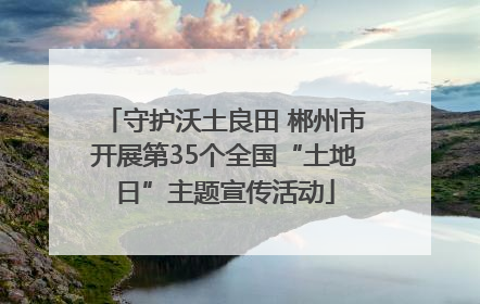 守护沃土良田 郴州市开展第35个全国“土地日”主题宣传活动