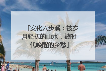 安化六步溪：被岁月轻抚的山水，被时代唤醒的乡愁