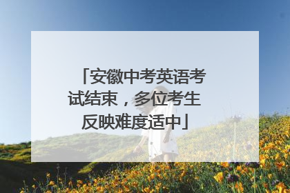 安徽中考英语考试结束，多位考生反映难度适中