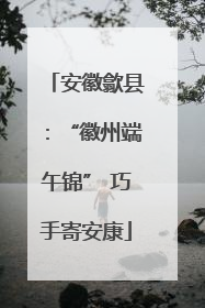 安徽歙县：“徽州端午锦” 巧手寄安康