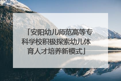 安阳幼儿师范高等专科学校积极探索幼儿体育人才培养新模式