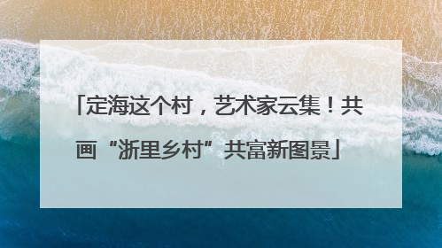 定海这个村，艺术家云集！共画“浙里乡村”共富新图景