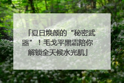 夏日焕颜的“秘密武器”！毛戈平黑霜陪你解锁全天候水光肌