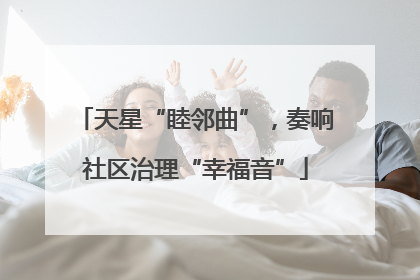 天星“睦邻曲”，奏响社区治理“幸福音”