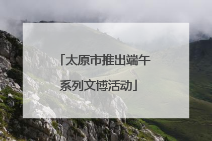 太原市推出端午系列文博活动