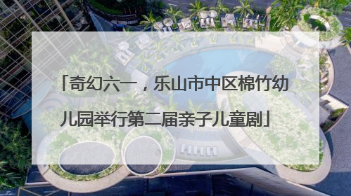 奇幻六一，乐山市中区棉竹幼儿园举行第二届亲子儿童剧