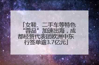 女鞋、二手车等特色“蓉品”加速出海，成都经贸代表团欧洲中东行签单逾3.7亿元