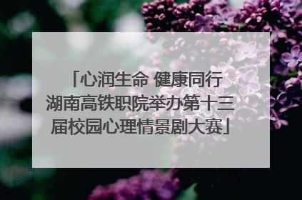 心润生命 健康同行 湖南高铁职院举办第十三届校园心理情景剧大赛