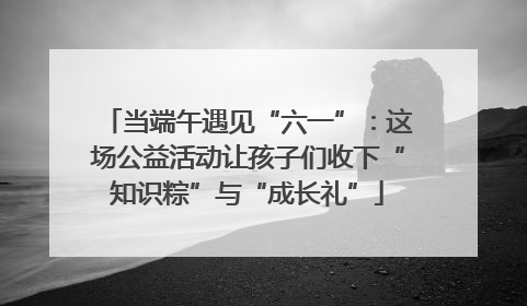 当端午遇见“六一”：这场公益活动让孩子们收下“知识粽”与“成长礼”