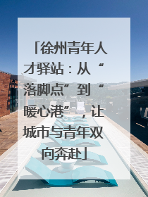 徐州青年人才驿站：从“落脚点”到“暖心港”，让城市与青年双向奔赴