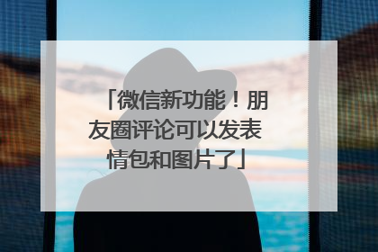 微信新功能！朋友圈评论可以发表情包和图片了