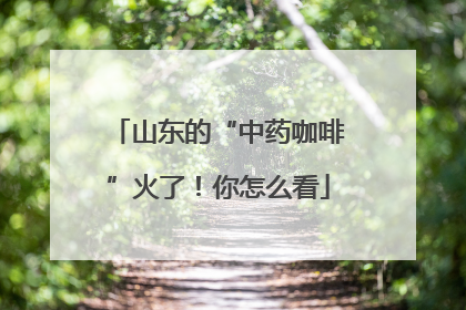 山东的“中药咖啡”火了！你怎么看