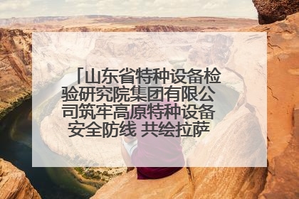 山东省特种设备检验研究院集团有限公司筑牢高原特种设备安全防线 共绘拉萨美好生活画卷
