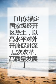 山东锚定国家级经开区热土，以高水平对外开放促进深层次改革、高质量发展